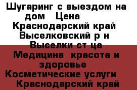 Шугаринг с выездом на дом › Цена ­ 100 - Краснодарский край, Выселковский р-н, Выселки ст-ца Медицина, красота и здоровье » Косметические услуги   . Краснодарский край